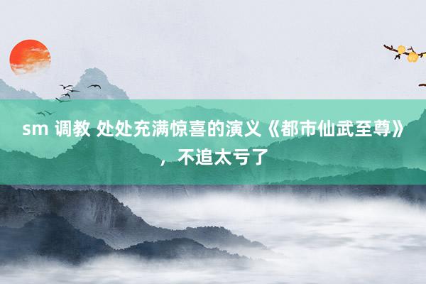sm 调教 处处充满惊喜的演义《都市仙武至尊》,不追太亏了