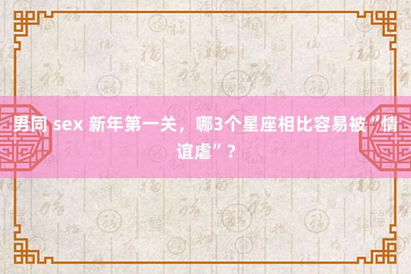 男同 sex 新年第一关,哪3个星座相比容易被“情谊虐”?