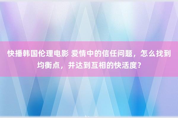 快播韩国伦理电影 爱情中的信任问题,怎么找到均衡点,并达到互相的快活度?