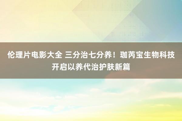 伦理片电影大全 三分治七分养!珈芮宝生物科技开启以养代治护肤新篇