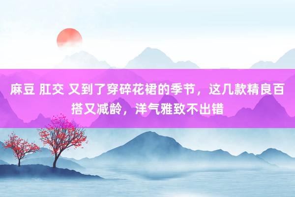 麻豆 肛交 又到了穿碎花裙的季节,这几款精良百搭又减龄,洋气雅致不出错