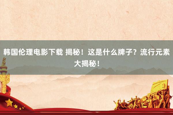 韩国伦理电影下载 揭秘!这是什么牌子?流行元素大揭秘!