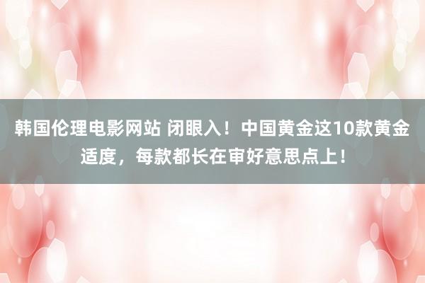 韩国伦理电影网站 闭眼入!中国黄金这10款黄金适度,每款都长在审好意思点上!