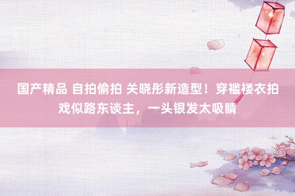 国产精品 自拍偷拍 关晓彤新造型!穿褴褛衣拍戏似路东谈主,一头银发太吸睛