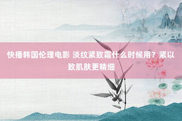 快播韩国伦理电影 淡纹紧致霜什么时候用？紧以致肌肤更精细