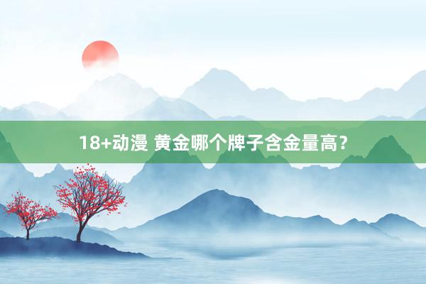 18+动漫 黄金哪个牌子含金量高？