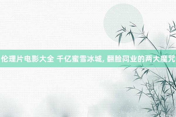 伦理片电影大全 千亿蜜雪冰城, 翻脸同业的两大魔咒