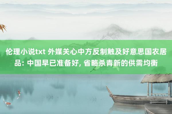 伦理小说txt 外媒关心中方反制触及好意思国农居品: 中国早已准备好, 省略杀青新的供需均衡