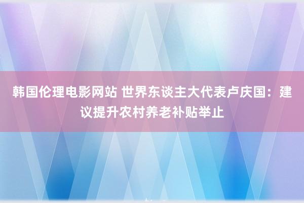 韩国伦理电影网站 世界东谈主大代表卢庆国:建议提升农村养老补贴举止