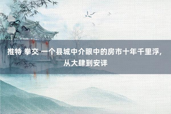 推特 拳交 一个县城中介眼中的房市十年千里浮, 从大肆到安详