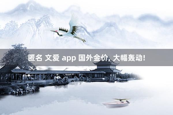 匿名 文爱 app 国外金价, 大幅轰动!
