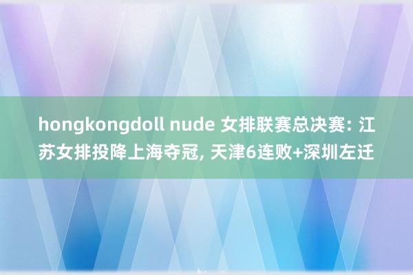 hongkongdoll nude 女排联赛总决赛: 江苏女排投降上海夺冠, 天津6连败+深圳左迁