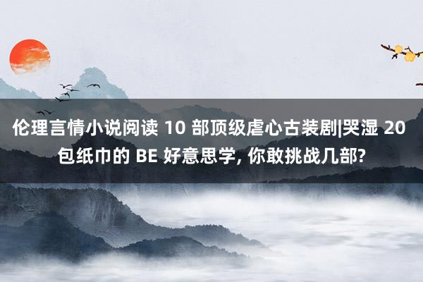 伦理言情小说阅读 10 部顶级虐心古装剧|哭湿 20 包纸巾的 BE 好意思学, 你敢挑战几部?