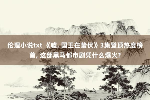 伦理小说txt 《嘘, 国王在蛰伏》3集登顶热度榜首, 这部黑马都市剧凭什么爆火?