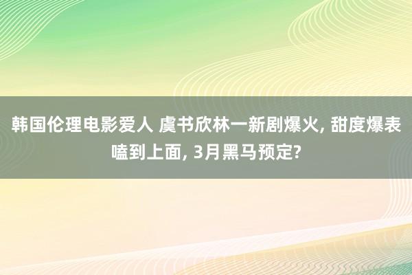 韩国伦理电影爱人 虞书欣林一新剧爆火, 甜度爆表嗑到上面, 3月黑马预定?
