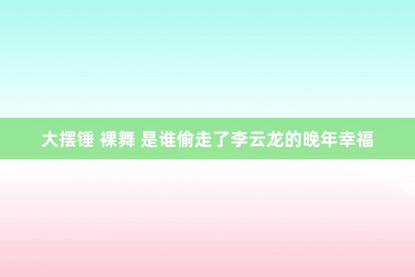 大摆锤 裸舞 是谁偷走了李云龙的晚年幸福