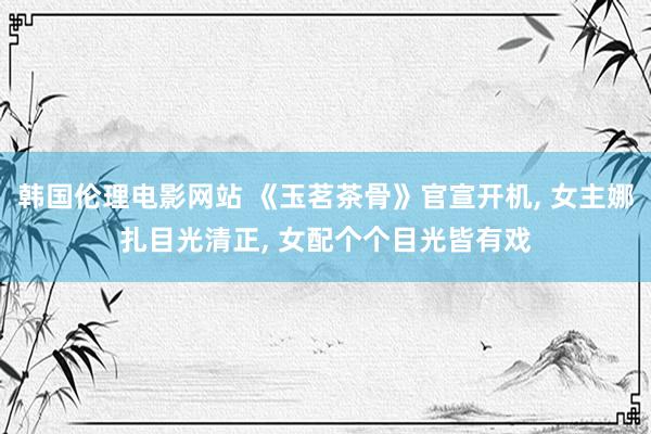 韩国伦理电影网站 《玉茗茶骨》官宣开机， 女主娜扎目光清正， 女配个个目光皆有戏