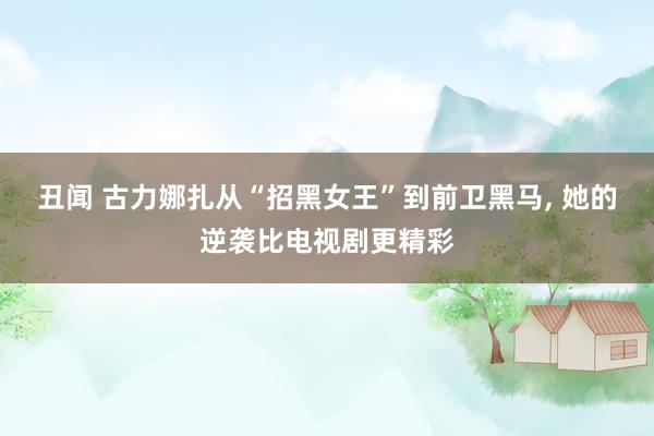 丑闻 古力娜扎从“招黑女王”到前卫黑马, 她的逆袭比电视剧更精彩