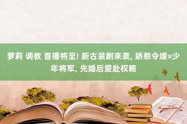 萝莉 调教 首播将至! 新古装剧来袭, 娇憨令嫒×少年将军, 先婚后爱赴权略