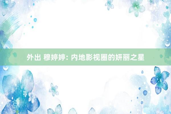 外出 穆婷婷: 内地影视圈的妍丽之星