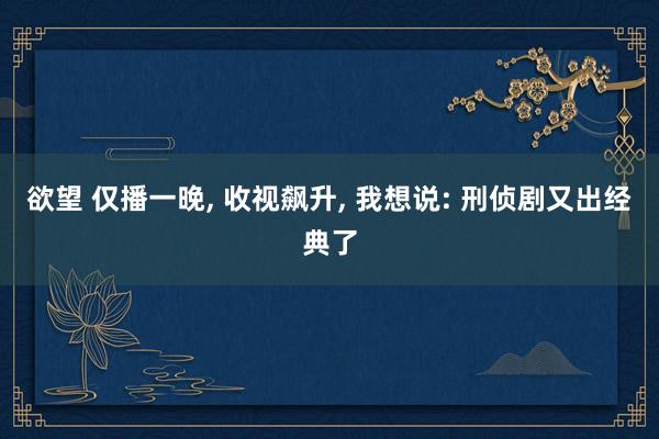 欲望 仅播一晚, 收视飙升, 我想说: 刑侦剧又出经典了
