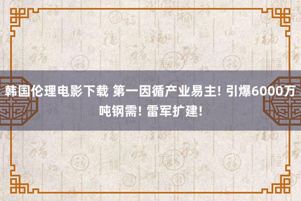 韩国伦理电影下载 第一因循产业易主! 引爆6000万吨钢需! 雷军扩建!
