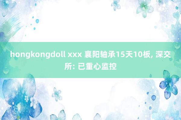 hongkongdoll xxx 襄阳轴承15天10板, 深交所: 已重心监控