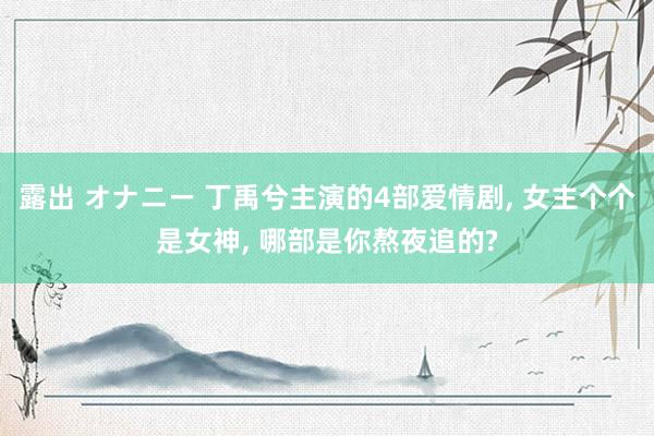 露出 オナニー 丁禹兮主演的4部爱情剧, 女主个个是女神, 哪部是你熬夜追的?