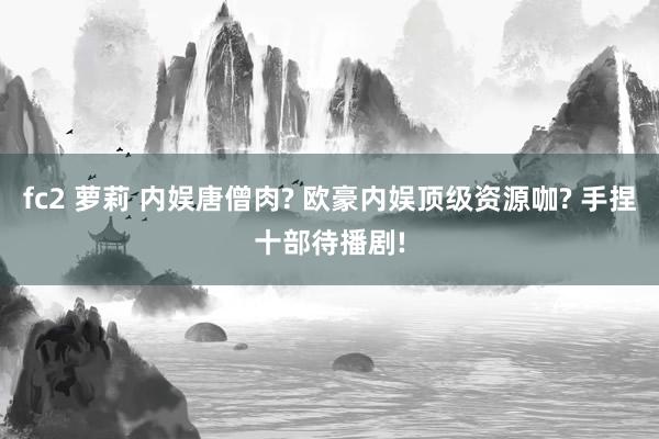 fc2 萝莉 内娱唐僧肉? 欧豪内娱顶级资源咖? 手捏十部待播剧!