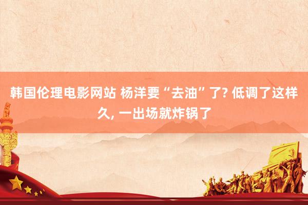 韩国伦理电影网站 杨洋要“去油”了? 低调了这样久， 一出场就炸锅了
