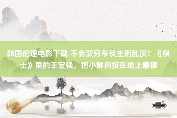 韩国伦理电影下载 不会演穷东谈主别乱演！《棋士》里的王宝强，把小鲜肉按在地上摩擦