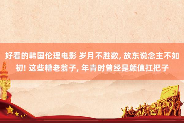 好看的韩国伦理电影 岁月不胜数， 故东说念主不如初! 这些糟老翁子， 年青时曾经是颜值扛把子