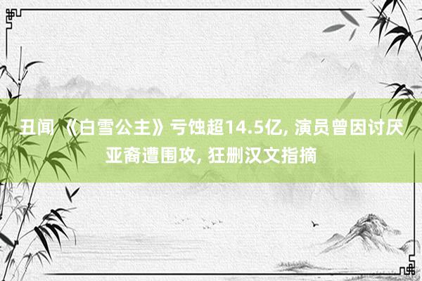 丑闻 《白雪公主》亏蚀超14.5亿, 演员曾因讨厌亚裔遭围攻, 狂删汉文指摘