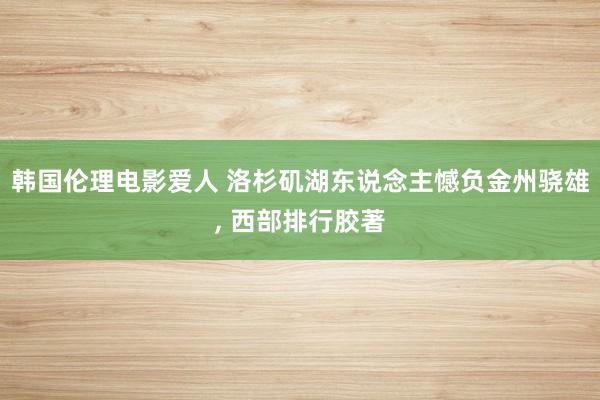 韩国伦理电影爱人 洛杉矶湖东说念主憾负金州骁雄, 西部排行胶著