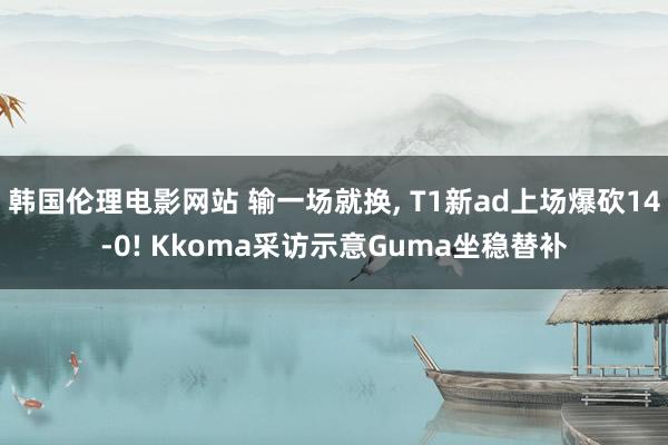韩国伦理电影网站 输一场就换, T1新ad上场爆砍14-0! Kkoma采访示意Guma坐稳替补