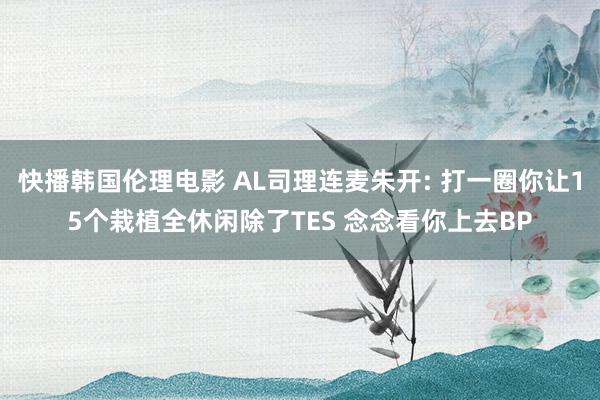 快播韩国伦理电影 AL司理连麦朱开: 打一圈你让15个栽植全休闲除了TES 念念看你上去BP