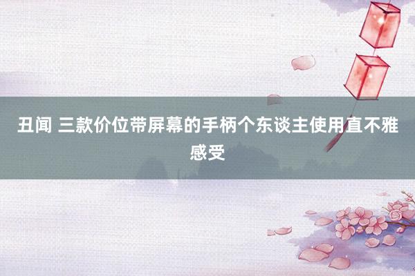 丑闻 三款价位带屏幕的手柄个东谈主使用直不雅感受