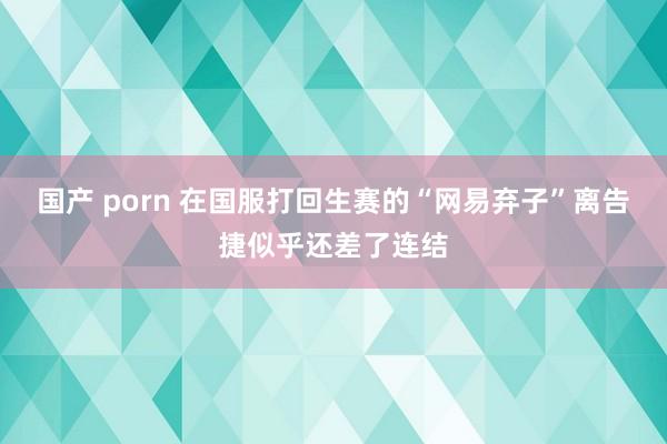 国产 porn 在国服打回生赛的“网易弃子”离告捷似乎还差了连结