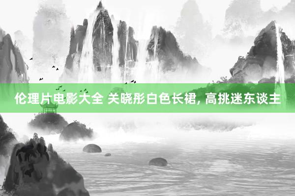 伦理片电影大全 关晓彤白色长裙， 高挑迷东谈主