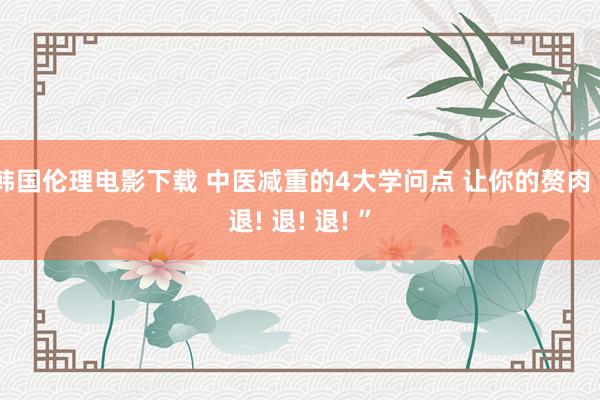 韩国伦理电影下载 中医减重的4大学问点 让你的赘肉“退! 退! 退! ”
