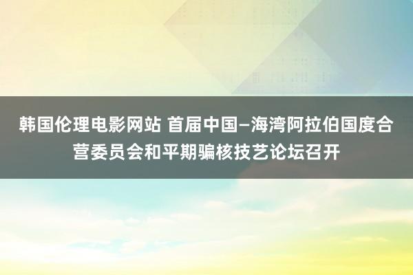 韩国伦理电影网站 首届中国—海湾阿拉伯国度合营委员会和平期骗核技艺论坛召开
