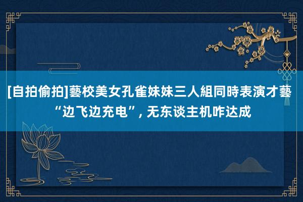 [自拍偷拍]藝校美女孔雀妹妹三人組同時表演才藝 “边飞边充电”， 无东谈主机咋达成