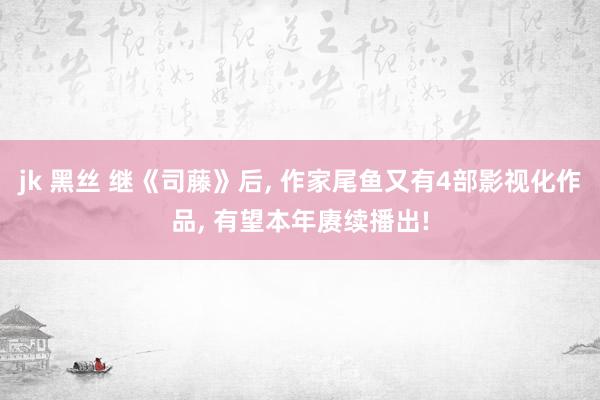 jk 黑丝 继《司藤》后， 作家尾鱼又有4部影视化作品， 有望本年赓续播出!