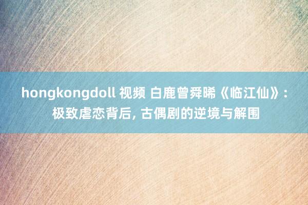 hongkongdoll 视频 白鹿曾舜晞《临江仙》: 极致虐恋背后， 古偶剧的逆境与解围