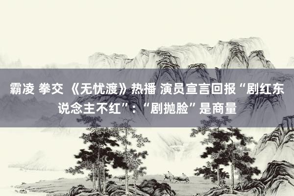 霸凌 拳交 《无忧渡》热播 演员宣言回报“剧红东说念主不红”: “剧抛脸”是商量