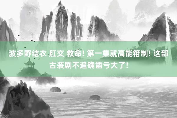 波多野结衣 肛交 救命! 第一集就高能箝制! 这部古装剧不追确凿亏大了!