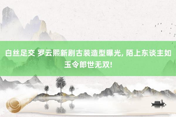 白丝足交 罗云熙新剧古装造型曝光， 陌上东谈主如玉令郎世无双!