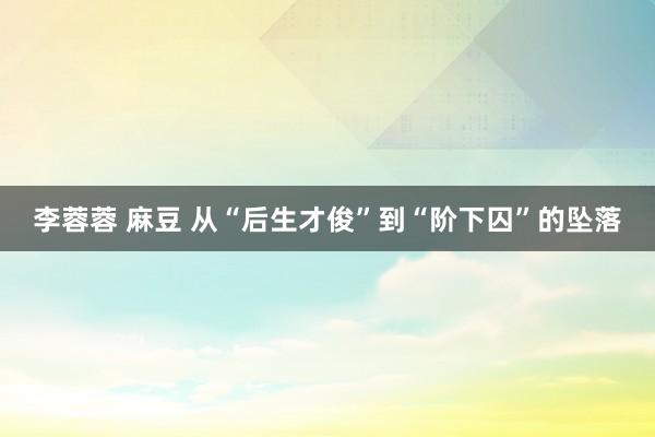 李蓉蓉 麻豆 从“后生才俊”到“阶下囚”的坠落