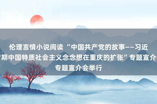 伦理言情小说阅读 “中国共产党的故事——习近平新时期中国特质社会主义念念想在重庆的扩张”专题宣介会举行