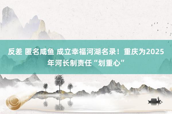 反差 匿名咸鱼 成立幸福河湖名录!重庆为2025年河长制责任“划重心”